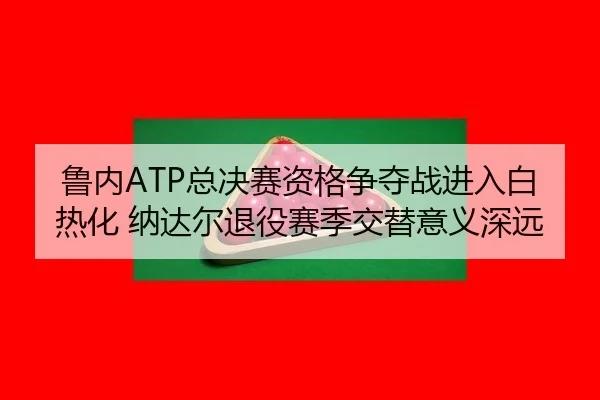 鲁内ATP总决赛资格争夺战进入白热化 纳达尔退役赛季交替意义深远