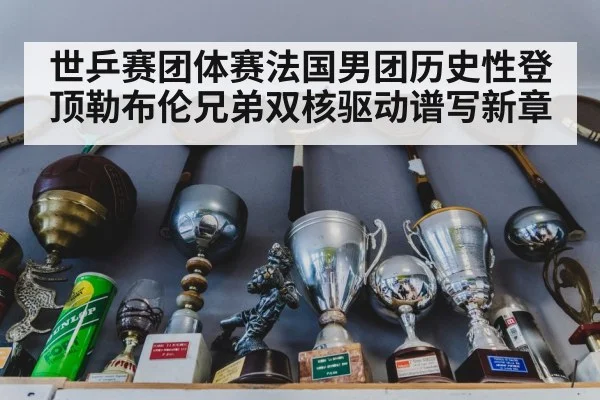 世乒赛团体赛法国男团历史性登顶勒布伦兄弟双核驱动谱写新章