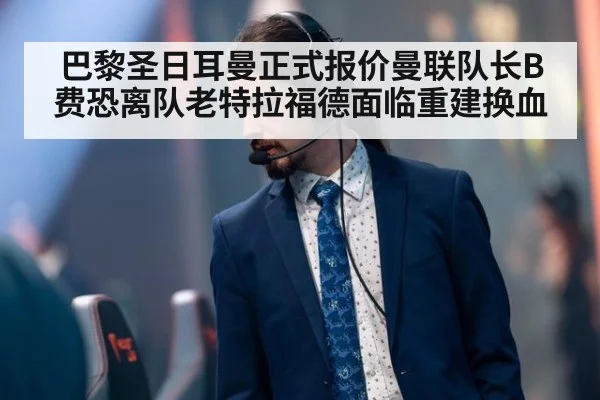 巴黎圣日耳曼正式报价曼联队长B费恐离队老特拉福德面临重建换血