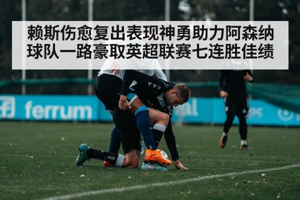 赖斯伤愈复出表现神勇助力阿森纳球队一路豪取英超联赛七连胜佳绩